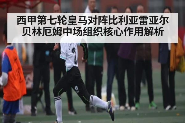 西甲第七轮皇马对阵比利亚雷亚尔 贝林厄姆中场组织核心作用解析（kaiyun）