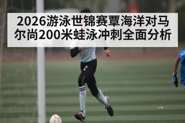 2026游泳世锦赛覃海洋对马尔尚200米蛙泳冲刺全面分析